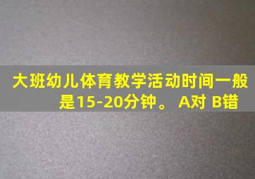 大班幼儿体育教学活动时间一般是15-20分钟。 A对 B错